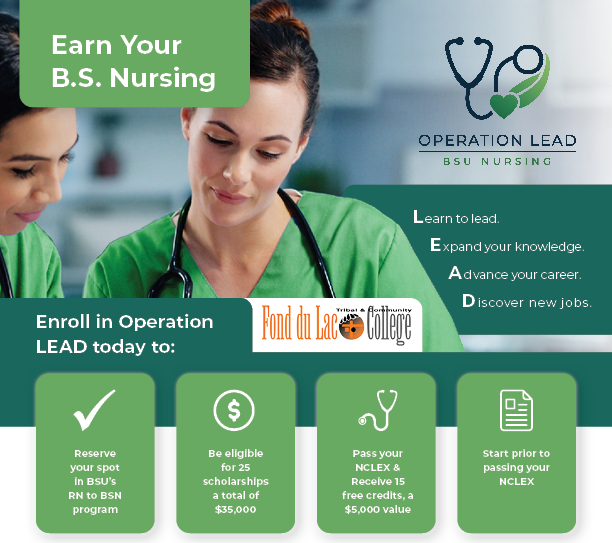 Operation LEAD Header for Fond du Lac Tribal & Community College. Reserve your spot in BSU's RN to BSN program. Be eligible for 25 scholarships a total of $35,000. Pass your NCLEX & Receive 15 credits - a $5,000 value. Start prior to passing your NCLEX.