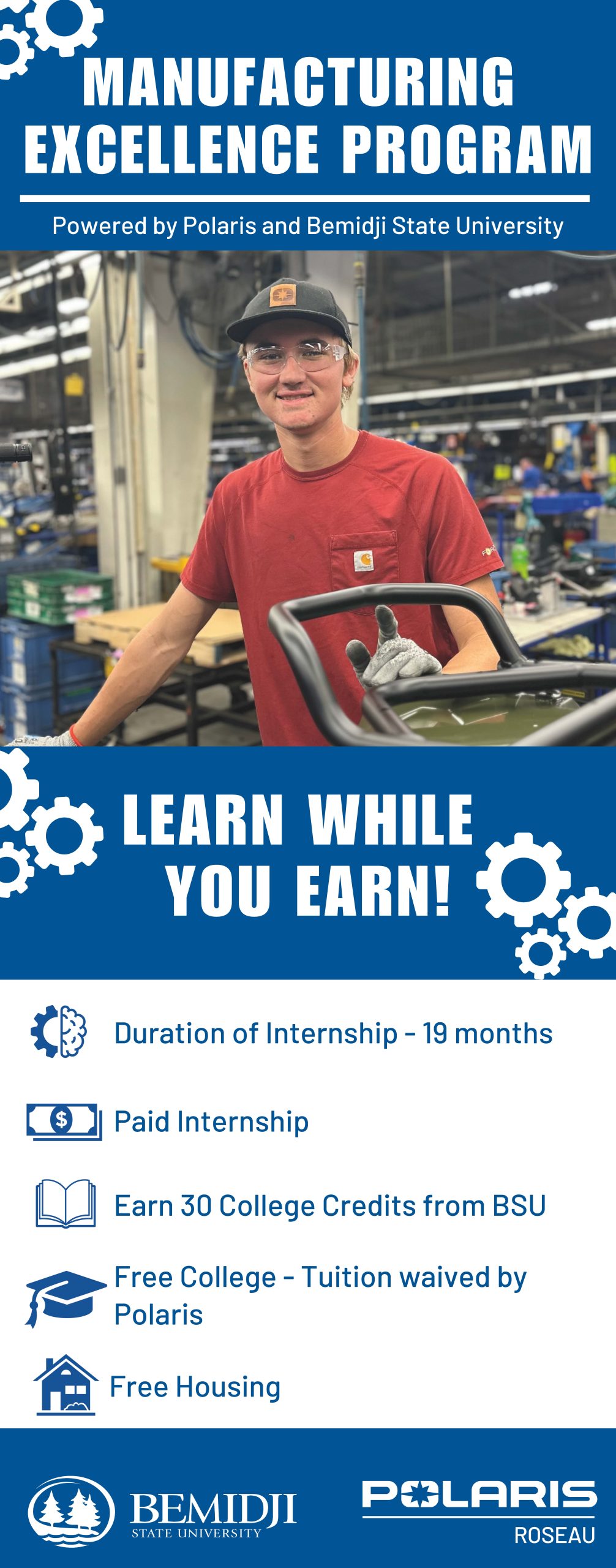 The Manufacturing Excellence Program allows you to earn while you learn.  Work full time at Polaris in Roseau, MN and attend college part-time through Bemidji State University.  Nineteen month paid internship, earn 30 college credits through BSU, Polaris will pay for tuition and fees.  Interns receive free housing from Polaris.   